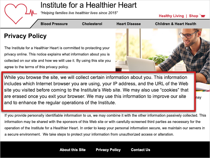 On the Privacy Policy page for the example website for the Institute for a Healthier Heart, it states 'While you browse the site, we will collect certain information about you. This information includes which Internet browser you are using, your IP address, and the URL of the Web site you visited before coming to the Institute's Web site. We may also use “cookies” that are erased once you exit your browser. We may use this information to improve our site and to enhance the regular operations of the Institute.'
