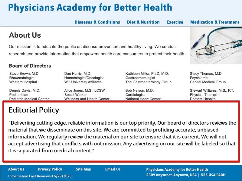 This example has their policy on their About Us page along with their Mission Statement and list of Board of Directors. This example's Editorial Policy states 'Delivering cutting-edge, reliable information is our top priority. Our board of directors reviews the material that we disseminate on this site. We are committed to providing accurate, unbiased information. We regularly review the material on our site to ensure that it is current. We will not accept advertising that conflicts with our mission. Any advertising on our site will be labeled so that it is separated from medical content.'